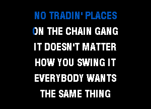 H0 TRRDIN' PLACES
ON THE CHAIN GANG
IT DOESN'T MATTER
HOW YOU SWING IT
EVERYBODY WANTS

THE SAME THING I
