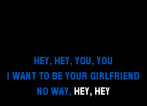 HEY, HEY, YOU, YOU
I WANT TO BE YOUR GIRLFRIEND
NO WAY, HEY, HEY