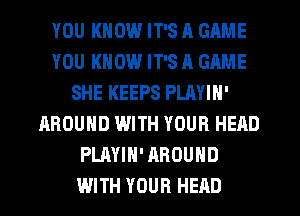 YOU KNOW IT'S A GAME
YOU KNOW IT'S A GAME
SHE KEEPS PLAYIN'
AROUND WITH YOUR HEAD
PLAYIH' AROUND
WITH YOUR HEAD