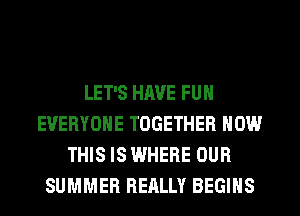 LET'S HAVE FUN
EVERYONE TOGETHER NOW
THIS IS WHERE OUR
SUMMER REALLY BEGINS