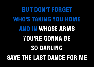 BUT DON'T FORGET
WHO'S TAKING YOU HOME
AND IN WHOSE ARMS
YOU'RE GONNA BE
SO DARLING
SAVE THE LAST DANCE FOR ME
