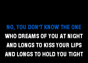 H0, YOU DON'T KNOW THE ONE
WHO DREAMS OF YOU AT NIGHT
AND LOHGS T0 KISS YOUR LIPS
AND LOHGS TO HOLD YOU TIGHT