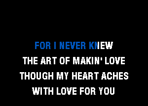 FOR I NEVER KNEW
THE ART OF MAKIN' LOVE
THOUGH MY HEART ACHES
WITH LOVE FOR YOU