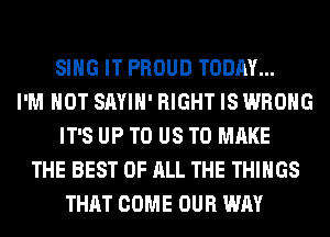 SING IT PROUD TODAY...
I'M NOT SAYIH' RIGHT IS WRONG
IT'S UP TO US TO MAKE
THE BEST OF ALL THE THINGS
THAT COME OUR WAY