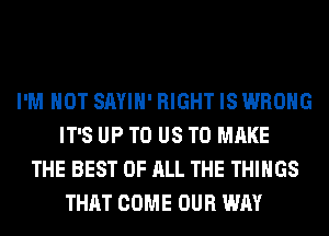 I'M NOT SAYIH' RIGHT IS WRONG
IT'S UP TO US TO MAKE
THE BEST OF ALL THE THINGS
THAT COME OUR WAY