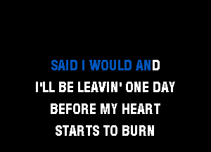 SAID I WOULD AND
I'LL BE LEAVIN' ONE DAY
BEFORE MY HEART

STARTS T0 BURN l