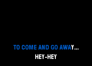 TO COME AND GO AWAY...
HEY-HEY