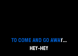 TO COME AND GO AWAY...
HEY-HEY