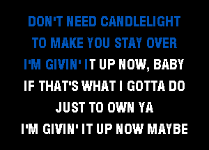 DON'T NEED CANDLELIGHT
TO MAKE YOU STAY OVER
I'M GIVIH' IT UP NOW, BABY
IF THAT'S WHAT I GOTTA DO
JUST TO OWN YA
I'M GIVIH' IT UP NOW MAYBE
