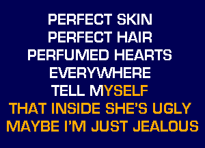PERFECT SKIN
PERFECT HAIR
PERFUMED HEARTS
EVERYWHERE
TELL MYSELF
THAT INSIDE SHE'S UGLY
MAYBE I'M JUST JEALOUS