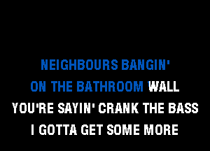 HEIGHBOURS BAHGIH'
ON THE BATHROOM WALL
YOU'RE SAYIH' CRANK THE BASS
I GOTTA GET SOME MORE