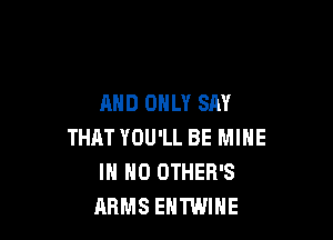 AND ONLY SAY

THAT YOU'LL BE MINE
IN NO OTHER'S
ARMS EHTWIHE