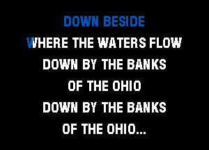 DOWN BESIDE
INHEFIE THE WATERS FLOW
DOWN BY THE BANKS
OF THE OHIO
DOWN BY THE BANKS
OF THE OHIO...