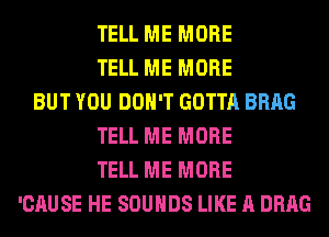 TELL ME MORE
TELL ME MORE
BUT YOU DON'T GOTTA BRAG
TELL ME MORE
TELL ME MORE
'CAUSE HE SOUNDS LIKE A DRAG