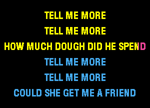 TELL ME MORE
TELL ME MORE
HOW MUCH DOUGH DID HE SPEND
TELL ME MORE
TELL ME MORE
COULD SHE GET ME A FRIEND