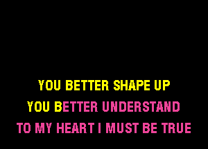 YOU BETTER SHAPE UP
YOU BETTER UNDERSTAND
TO MY HEART I MUST BE TRUE