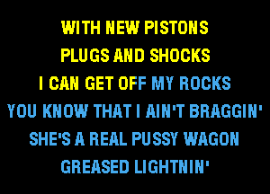 WITH NEW PISTONS
PLUGS AND SHOCKS
I CAN GET OFF MY ROCKS
YOU KNOW THAT I AIN'T BRAGGIH'
SHE'S A RERL PUSSY WAGON
GREASED LIGHTHIH'