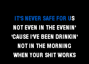 IT'S NEVER SAFE FOR US
NOT EVEN IN THE EVENIN'
'CAUSE I'VE BEEN DBINKIN'
NOT IN THE MORNING
WHEN YOUR SHIT WORKS