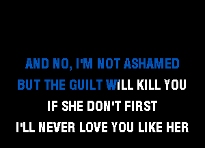 AND NO, I'M NOT ASHAMED
BUT THE GUILT WILL KILL YOU
IF SHE DON'T FIRST
I'LL NEVER LOVE YOU LIKE HER