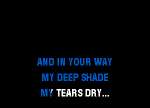 AND IN YOUR WAY
MY DEEP SHADE
MY TEARS DRY...