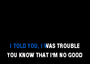 I TOLD YOU, I WAS TROUBLE
YOU KNOW THAT I'M NO GOOD