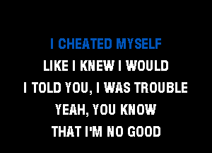 l CHEATED MYSELF
LIKE I KNEW I WOULD
I TOLD YOU, I WAS TROUBLE
YEAH, YOU KNOW

THAT I'M NO GOOD I