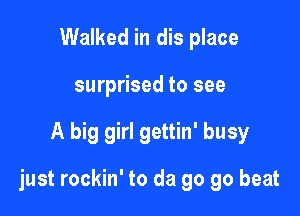 Walked in dis place
surprised to see

A big girl gettin' busy

just rockin' to da go go beat