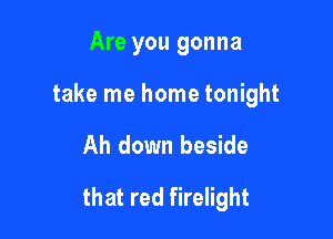 Are you gonna
take me home tonight

Ah down beside

that red firelight