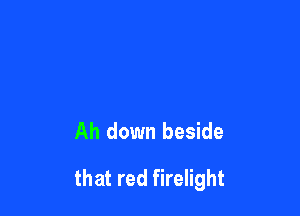 Ah down beside

that red firelight