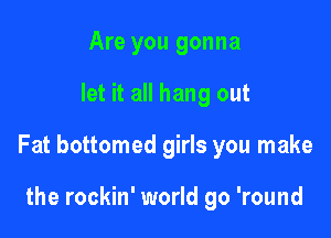 Are you gonna

let it all hang out

Fat bottomed girls you make

the rockin' world go 'round