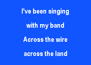 I've been singing

with my band
Across the wire

across the land