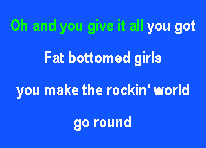 Oh and you give it all you got

Fat bottomed girls
you make the rockin' world

goround