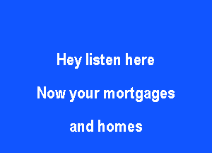 Hey listen here

Now your mortgages

and homes