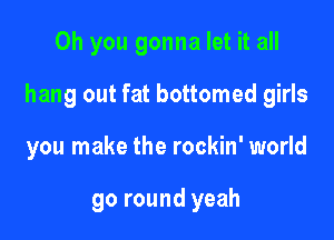 Oh you gonna let it all
hang out fat bottomed girls

you make the rockin' world

go round yeah
