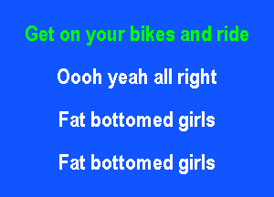 Get on your bikes and ride

Oooh yeah all right
Fat bottomed girls
Fat bottomed girls