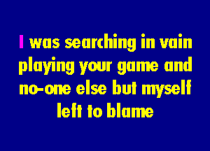 was searching in vain

playing your game and

no-one else bul mvsell
lell Io blame