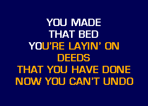 YOU MADE
THAT BED
YOU'RE LAYIN' ON
DEEDS
THAT YOU HAVE DONE
NOW YOU CAN'T UNDU