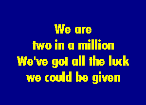 We are
two in a million

We've got all the lmk
we could be given