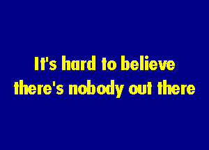 It's hard lo believe

there's nobody out there