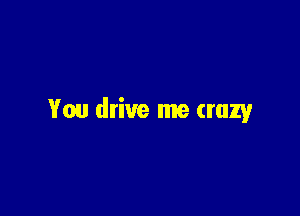 You drive me crazy