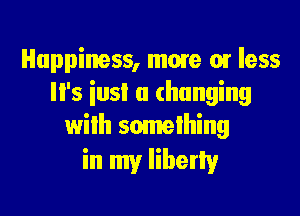 Happiness, mme or less
'5 ins! a (hanging

with something
in my Iiberlv