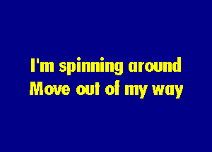 I'm spinning around

Move out of my way