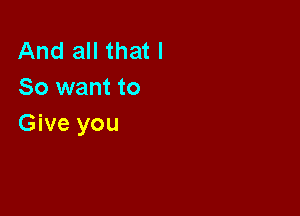 And all that I
So want to

Give you