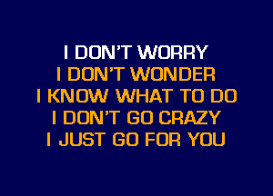 I DON'T WORRY
I DON'T WONDER
I KNOW WHAT TO DO
I DON'T GO CRAZY
I JUST GO FOR YOU