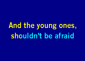And the young ones,

shouldn't be afraid