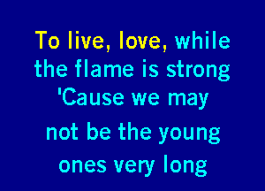 To live, love, while
the flame is strong

'Cause we may

not be the young
ones very long