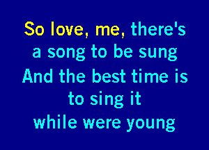 So love, me, there's
a song to be sung

And the best time is
to sing it
while were young