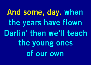 And some, day, when
the years have flown

Darlin' then we'll teach
the young ones

of our own