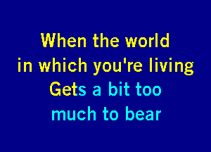 When the world
in which you're living

Gets a bit too
much to bear