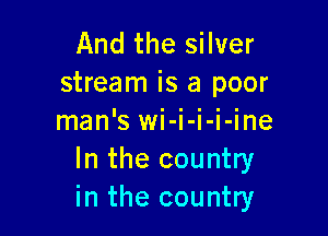 And the silver
stream is a poor

man'SWI- I- I- I- me
In the country
in the country